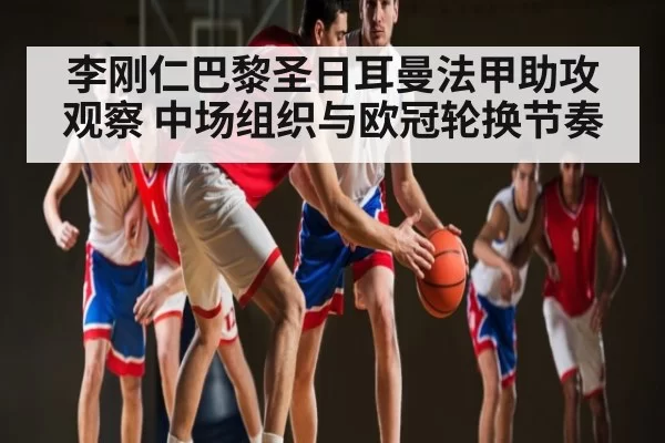 李刚仁巴黎圣日耳曼法甲助攻观察 中场组织与欧冠轮换节奏